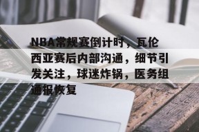星空体育-NBA常规赛倒计时，瓦伦西亚赛后内部沟通，细节引发关注，球迷炸锅，医务组通报恢复的简单介绍